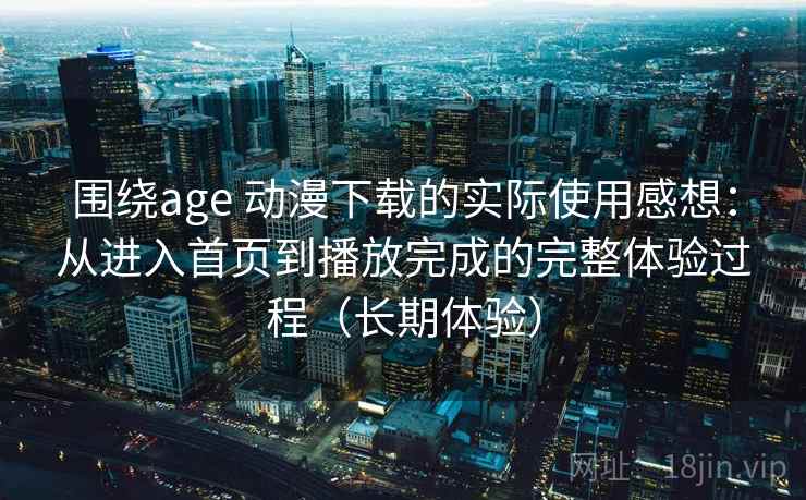 围绕age 动漫下载的实际使用感想：从进入首页到播放完成的完整体验过程（长期体验）