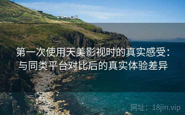 第一次使用天美影视时的真实感受：与同类平台对比后的真实体验差异