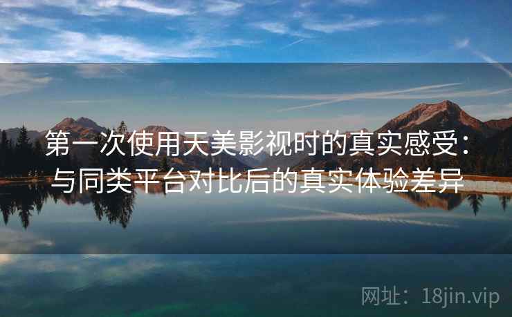第一次使用天美影视时的真实感受：与同类平台对比后的真实体验差异
