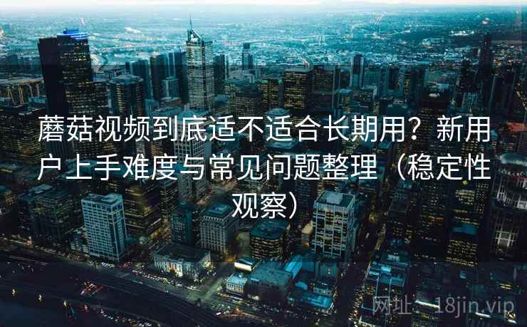 蘑菇视频到底适不适合长期用？新用户上手难度与常见问题整理（稳定性观察）