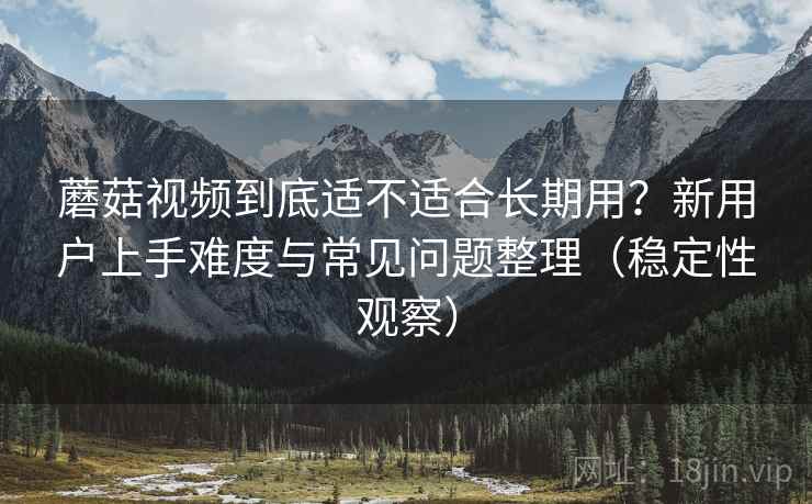 蘑菇视频到底适不适合长期用？新用户上手难度与常见问题整理（稳定性观察）