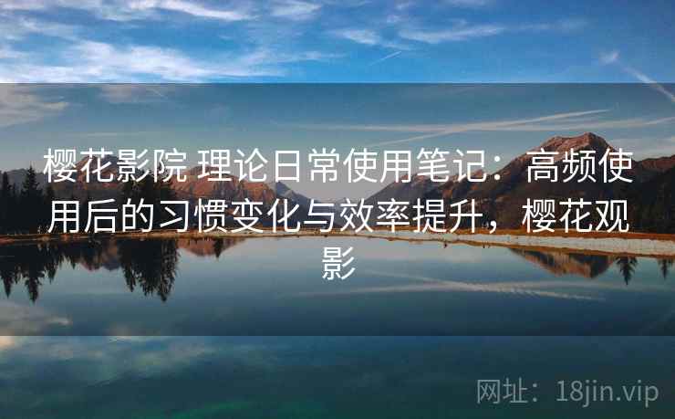 樱花影院 理论日常使用笔记：高频使用后的习惯变化与效率提升，樱花观影