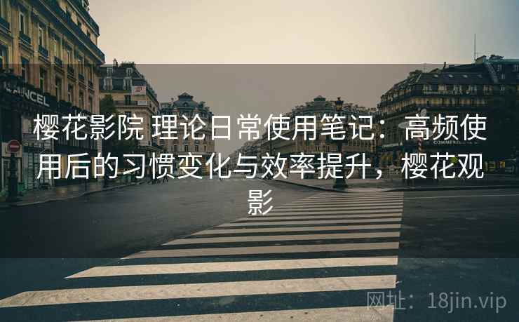 樱花影院 理论日常使用笔记：高频使用后的习惯变化与效率提升，樱花观影