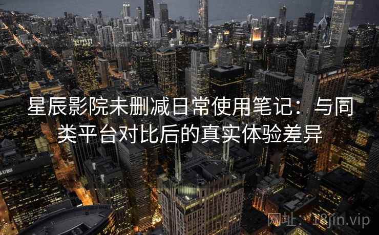 星辰影院未删减日常使用笔记：与同类平台对比后的真实体验差异