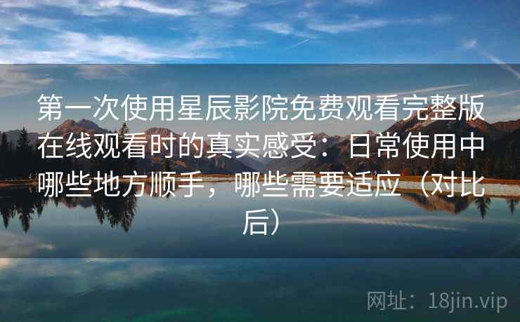 第一次使用星辰影院免费观看完整版在线观看时的真实感受：日常使用中哪些地方顺手，哪些需要适应（对比后）