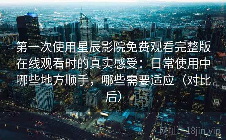 第一次使用星辰影院免费观看完整版在线观看时的真实感受：日常使用中哪些地方顺手，哪些需要适应（对比后）