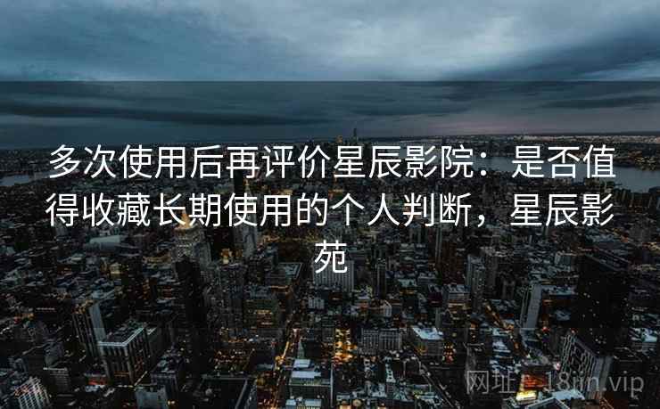 多次使用后再评价星辰影院：是否值得收藏长期使用的个人判断，星辰影苑