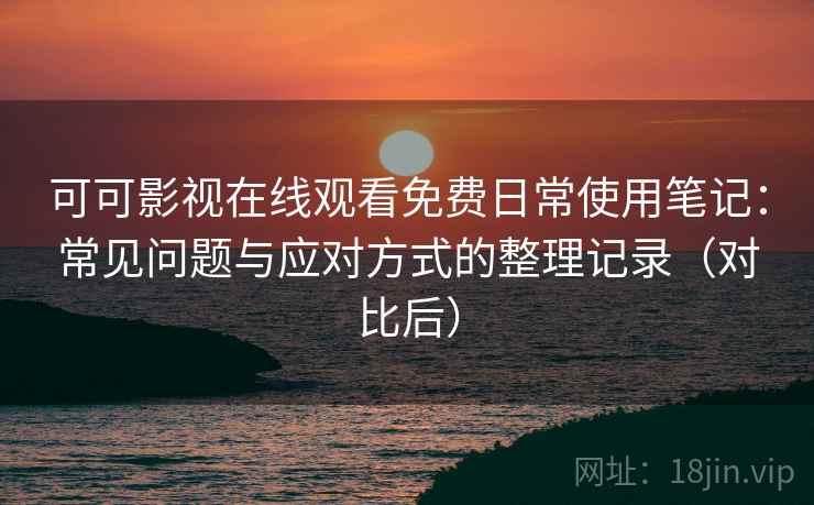 可可影视在线观看免费日常使用笔记：常见问题与应对方式的整理记录（对比后）