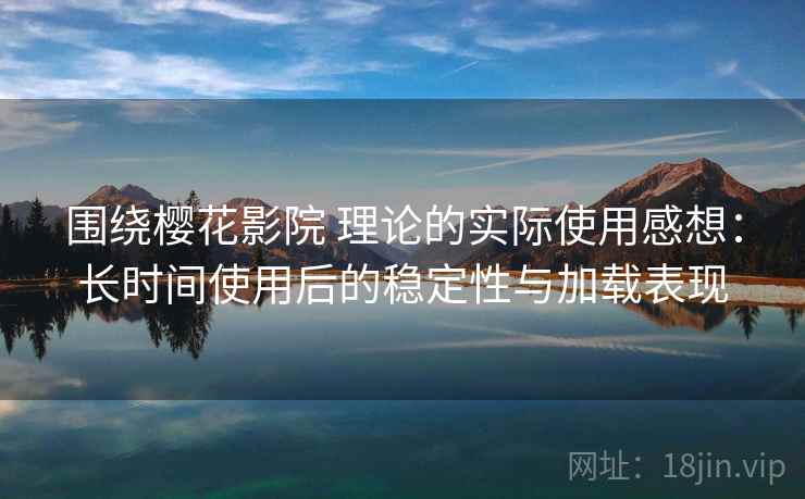 围绕樱花影院 理论的实际使用感想：长时间使用后的稳定性与加载表现