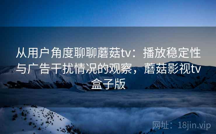 从用户角度聊聊蘑菇tv：播放稳定性与广告干扰情况的观察，蘑菇影视tv盒子版
