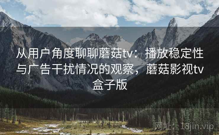 从用户角度聊聊蘑菇tv：播放稳定性与广告干扰情况的观察，蘑菇影视tv盒子版