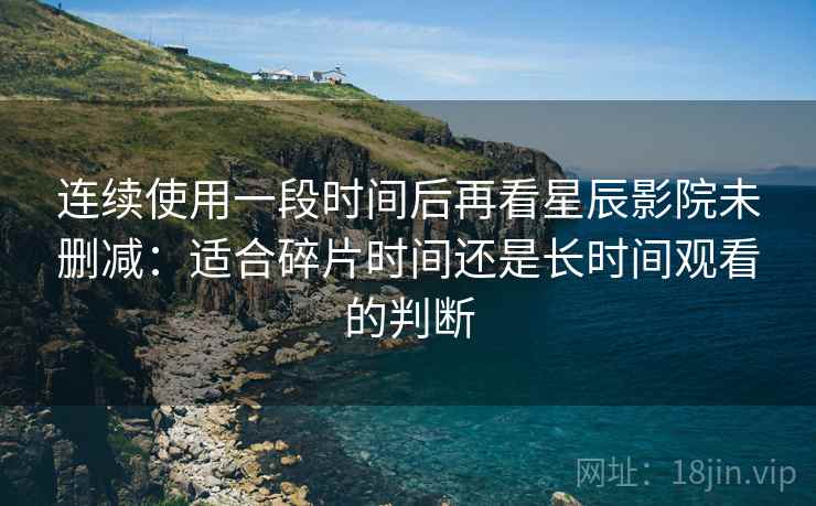 连续使用一段时间后再看星辰影院未删减：适合碎片时间还是长时间观看的判断