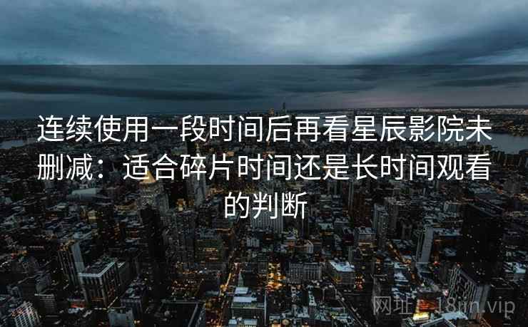 连续使用一段时间后再看星辰影院未删减：适合碎片时间还是长时间观看的判断