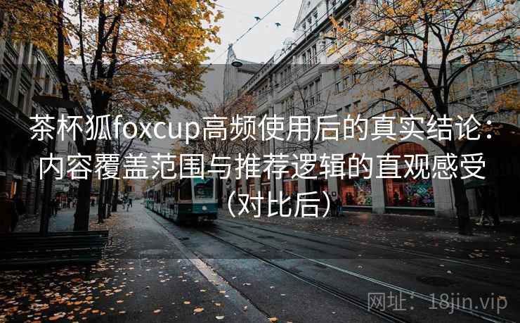 茶杯狐foxcup高频使用后的真实结论：内容覆盖范围与推荐逻辑的直观感受（对比后）
