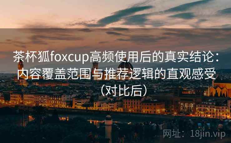 茶杯狐foxcup高频使用后的真实结论：内容覆盖范围与推荐逻辑的直观感受（对比后）