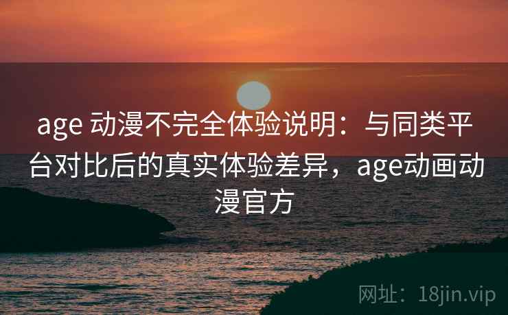 age 动漫不完全体验说明：与同类平台对比后的真实体验差异，age动画动漫官方