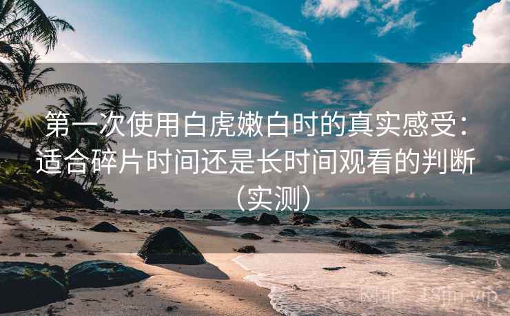 第一次使用白虎嫩白时的真实感受：适合碎片时间还是长时间观看的判断（实测）