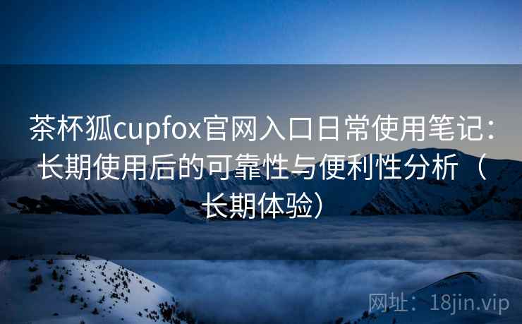 茶杯狐cupfox官网入口日常使用笔记：长期使用后的可靠性与便利性分析（长期体验）