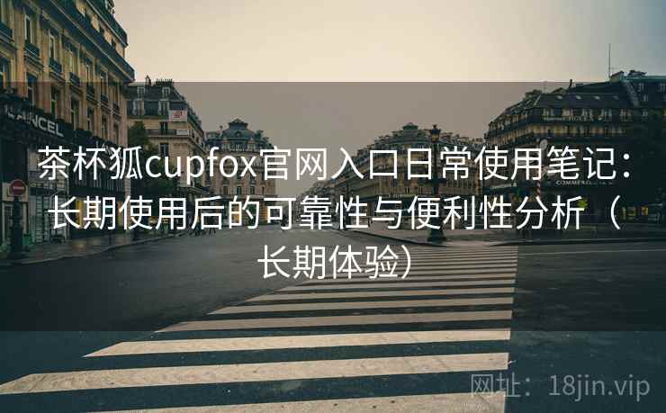 茶杯狐cupfox官网入口日常使用笔记：长期使用后的可靠性与便利性分析（长期体验）