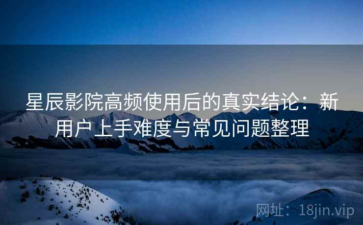 星辰影院高频使用后的真实结论：新用户上手难度与常见问题整理
