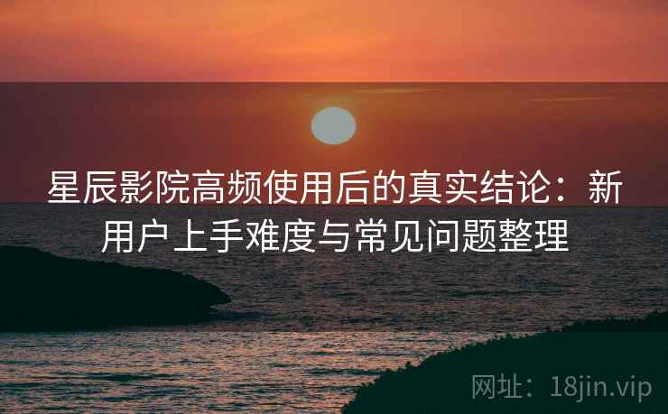 星辰影院高频使用后的真实结论：新用户上手难度与常见问题整理