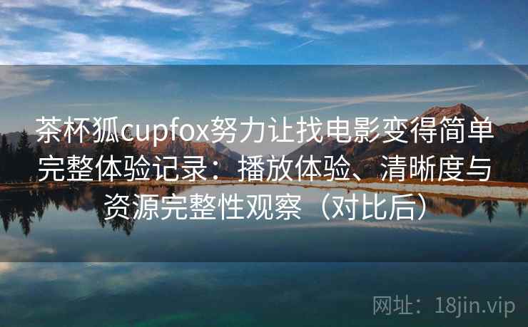 茶杯狐cupfox努力让找电影变得简单完整体验记录：播放体验、清晰度与资源完整性观察（对比后）