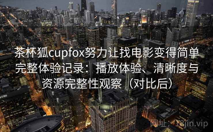 茶杯狐cupfox努力让找电影变得简单完整体验记录：播放体验、清晰度与资源完整性观察（对比后）