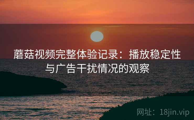 蘑菇视频完整体验记录：播放稳定性与广告干扰情况的观察