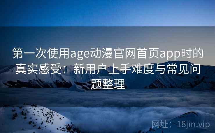 第一次使用age动漫官网首页app时的真实感受：新用户上手难度与常见问题整理