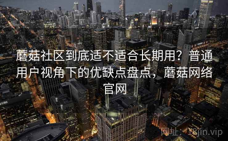 蘑菇社区到底适不适合长期用？普通用户视角下的优缺点盘点，蘑菇网络官网