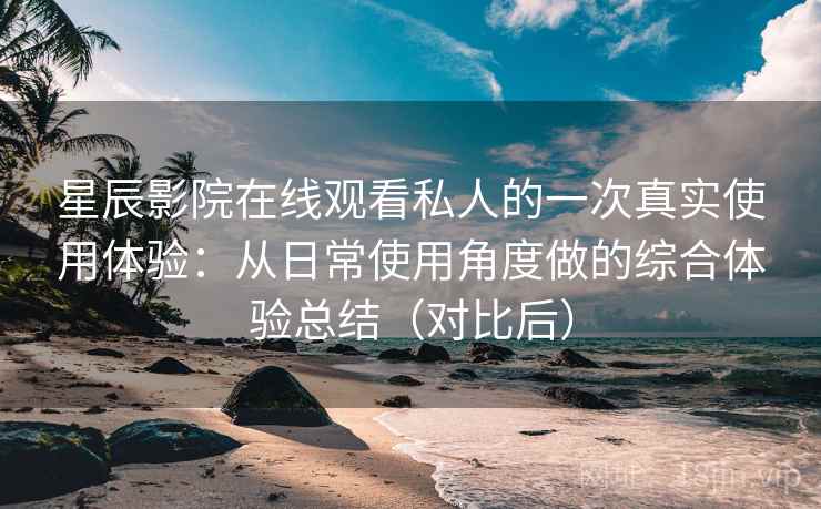 星辰影院在线观看私人的一次真实使用体验：从日常使用角度做的综合体验总结（对比后）