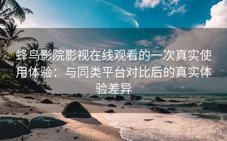 蜂鸟影院影视在线观看的一次真实使用体验：与同类平台对比后的真实体验差异