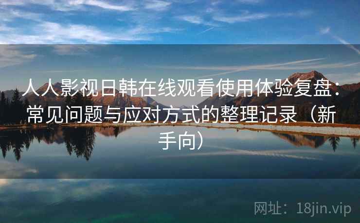 人人影视日韩在线观看使用体验复盘：常见问题与应对方式的整理记录（新手向）