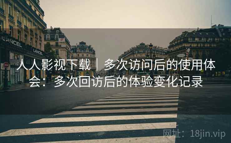 人人影视下载｜多次访问后的使用体会：多次回访后的体验变化记录