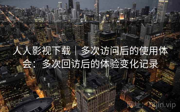 人人影视下载｜多次访问后的使用体会：多次回访后的体验变化记录