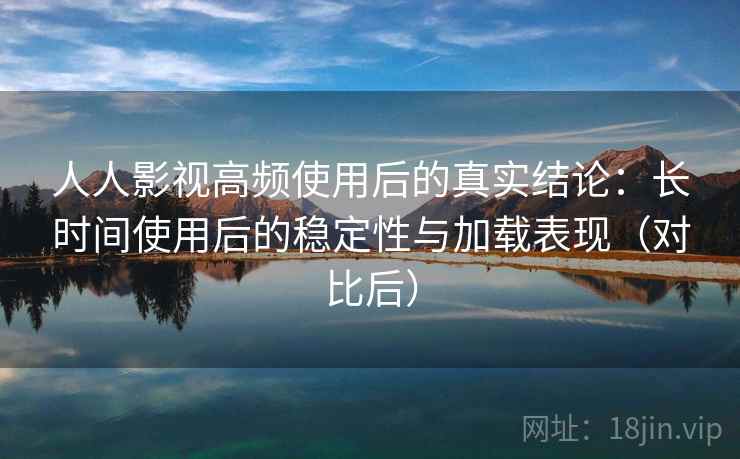 人人影视高频使用后的真实结论：长时间使用后的稳定性与加载表现（对比后）