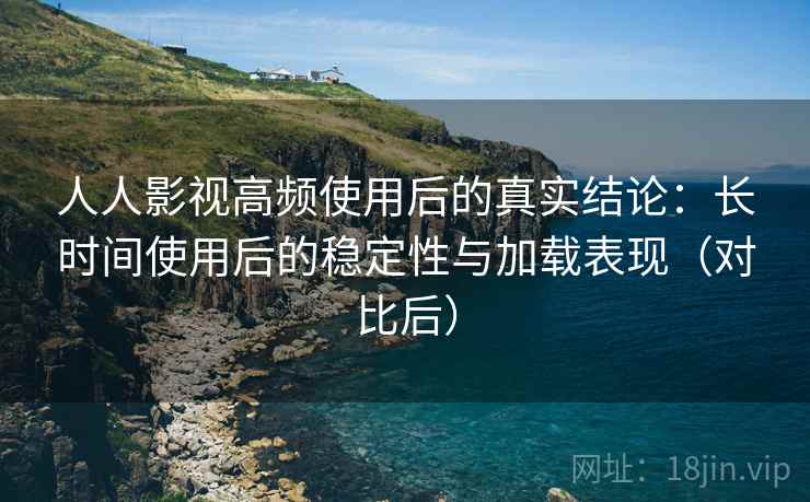 人人影视高频使用后的真实结论：长时间使用后的稳定性与加载表现（对比后）