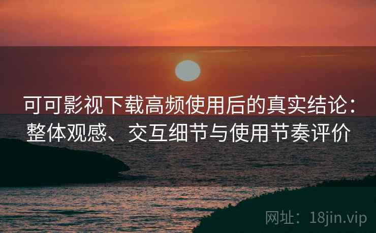 可可影视下载高频使用后的真实结论：整体观感、交互细节与使用节奏评价