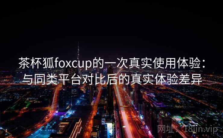 茶杯狐foxcup的一次真实使用体验：与同类平台对比后的真实体验差异