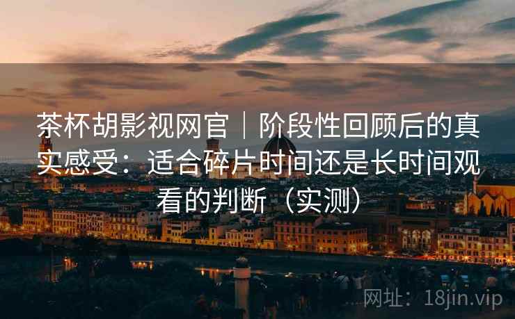 茶杯胡影视网官｜阶段性回顾后的真实感受：适合碎片时间还是长时间观看的判断（实测）
