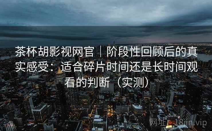 茶杯胡影视网官｜阶段性回顾后的真实感受：适合碎片时间还是长时间观看的判断（实测）